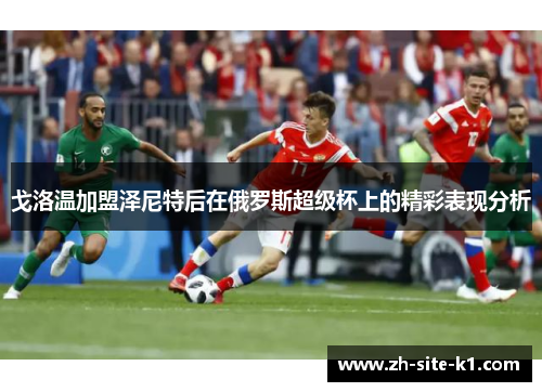 戈洛温加盟泽尼特后在俄罗斯超级杯上的精彩表现分析