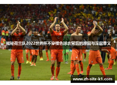 揭秘荷兰队2022世界杯不穿橙色球衣背后的原因与深层意义
