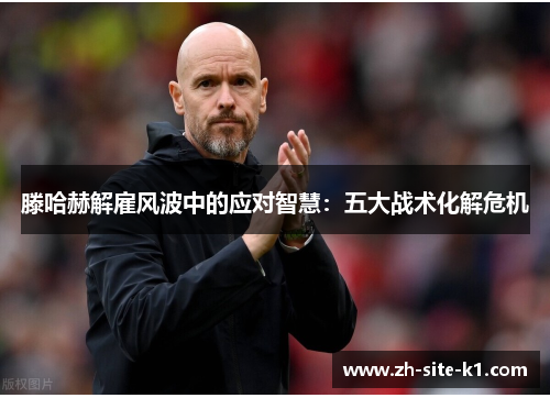 滕哈赫解雇风波中的应对智慧：五大战术化解危机