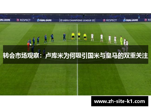 转会市场观察：卢库米为何吸引国米与皇马的双重关注